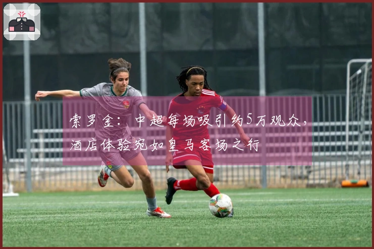 索罗金：中超每场吸引约5万观众，酒店体验宛如皇马客场之行