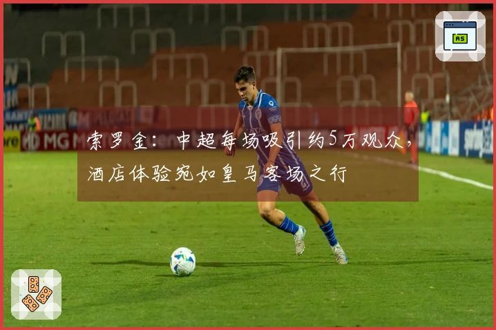 索罗金：中超每场吸引约5万观众，酒店体验宛如皇马客场之行