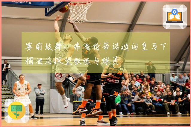 赛前鼓舞，弗洛伦蒂诺造访皇马下榻酒店探望教练与球员