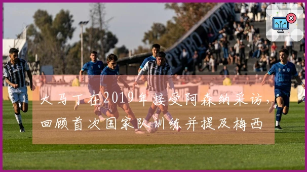 大马丁在2019年接受阿森纳采访，回顾首次国家队训练并提及梅西