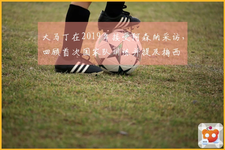 大马丁在2019年接受阿森纳采访，回顾首次国家队训练并提及梅西